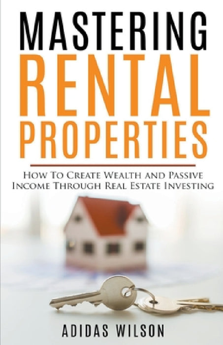 Mastering Rental Properties - How to Create Wealth and Passive Income Through Real Estate Investing by Adidas Wilson