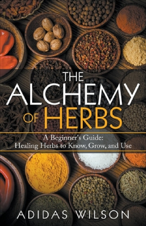 The Alchemy of Herbs - A Beginner's Guide: Healing Herbs to Know, Grow, and Use by Adidas Wilson