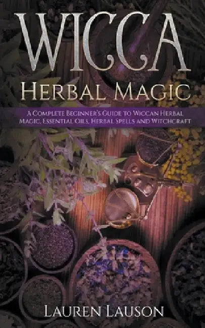 Wicca Herbal Magic: A Complete Beginner's Guide to Wiccan Herbal Magic, Essential Oils, Herbal Spells and Witchcraft by Lauren Lauson