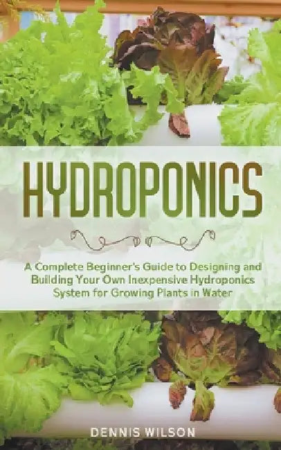 Hydroponics: A Complete Beginner's Guide to Designing and Building Your Own Inexpensive Hydroponics System for Growing Plants in Water by Dennis Wilson