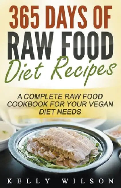 365 Days Of Raw Food Diet Recipes: A Complete Raw Food Cookbook For Your Vegan Diet Needs by Kelly Wilson