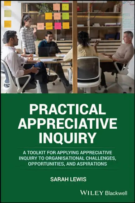 Practical Appreciative Inquiry: A Toolkit for Applying Appreciative Inquiry to Organisational Challenges, Opportunities, and Aspirations by Sarah Lewis