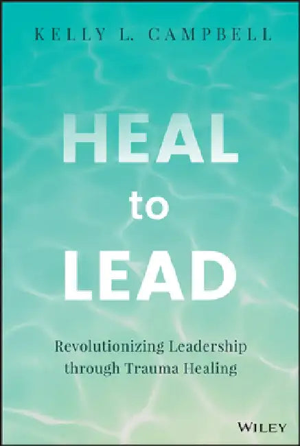 Heal to Lead: Revolutionizing Leadership Through Trauma Healing by Kelly Campbell
