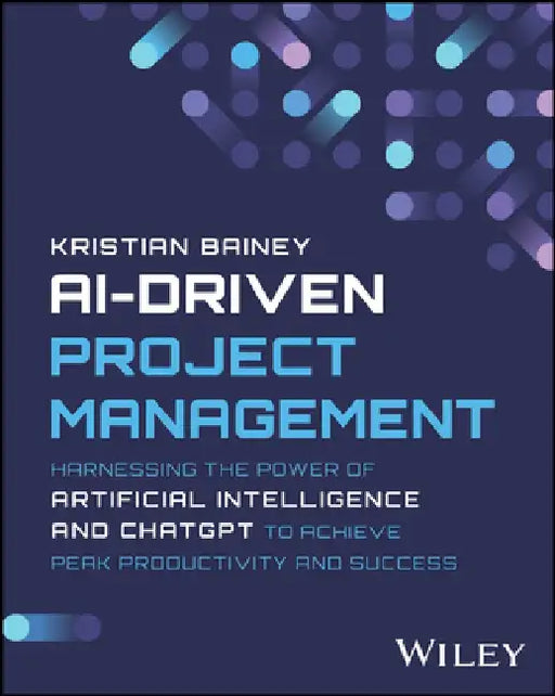 Ai-Driven Project Management: Harnessing the Power of Artificial Intelligence and Chatgpt to Achieve Peak Productivity and Success by Kristian Bainey