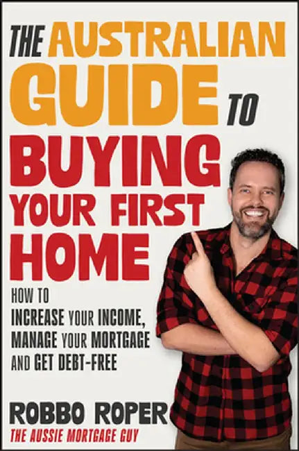 The Australian Guide to Buying Your First Home: How to Increase Your Income, Manage Your Mortgage and Get Debt-Free by Rob Roper
