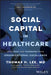 Social Capital in Healthcare: How Trust and Teamwork Drive Organizational Excellence by Thomas Lee