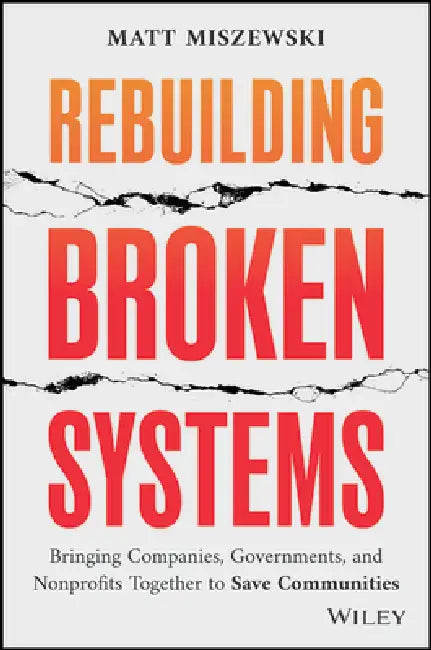 Rebuilding Broken Systems: Bringing Companies, Governments, Foundations and Nonprofits Together to Save Communities by Matt Miszewski