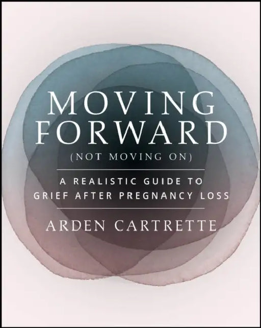 Moving Forward, Not Moving on: A Realistic Guide to Grief After Pregnancy Loss by Arden Cartrette