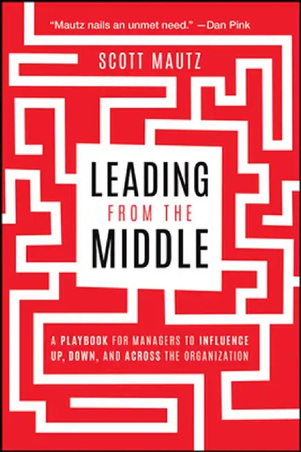 Leading from the Middle: A Playbook for Managers to Influence Up, Down, and Across the Organization by Scott Mautz