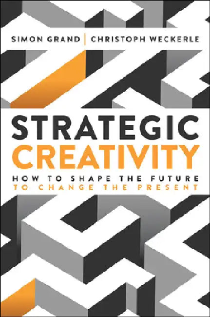Strategic Creativity: How to Shape the Future to Change the Present by Simon Grand