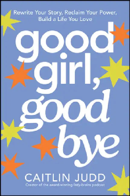 Good Girl, Goodbye: Rewrite Your Story, Reclaim Your Power, Build a Life You Love by Caitlin Judd
