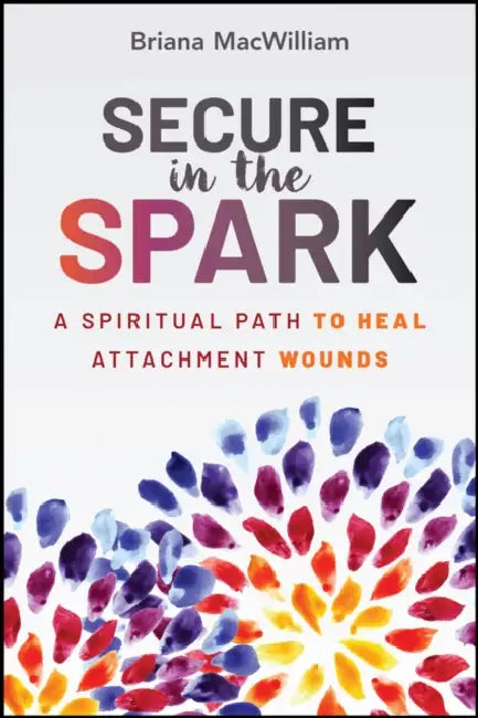 Secure in the Spark: A Spiritual Path to Heal Attachment Wounds by Briana MacWilliam