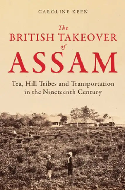 The British Takeover of Assam: Tea, Hill Tribes and Transportation in the Nineteenth Century by Caroline Keen