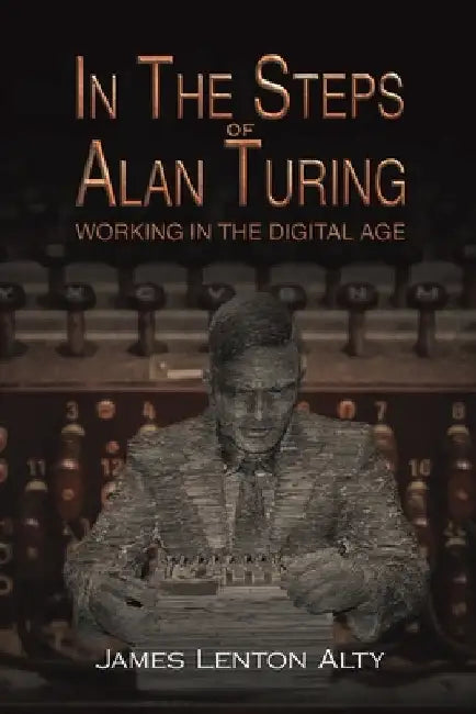 In the Steps of Alan Turing: Working in the Digital Age by James Lenton Alty