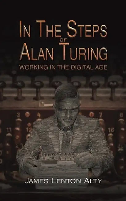 In the Steps of Alan Turing: Working in the Digital Age by James Lenton Alty
