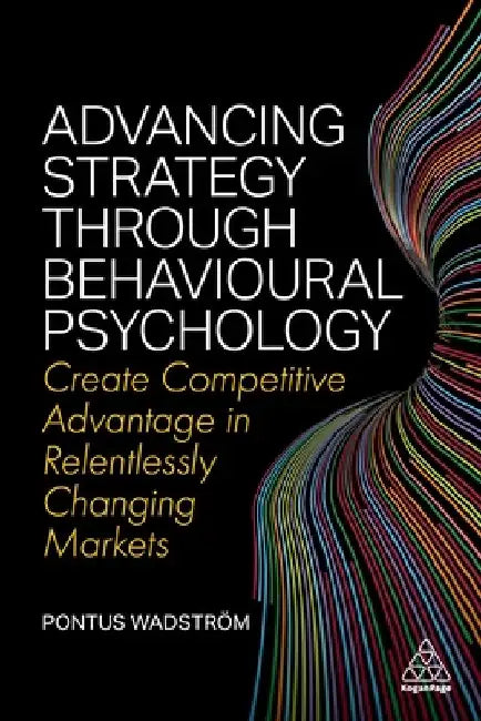 Advancing Strategy Through Behavioural Psychology: Create Competitive Advantage in Relentlessly Changing Markets by Pontus Wadström