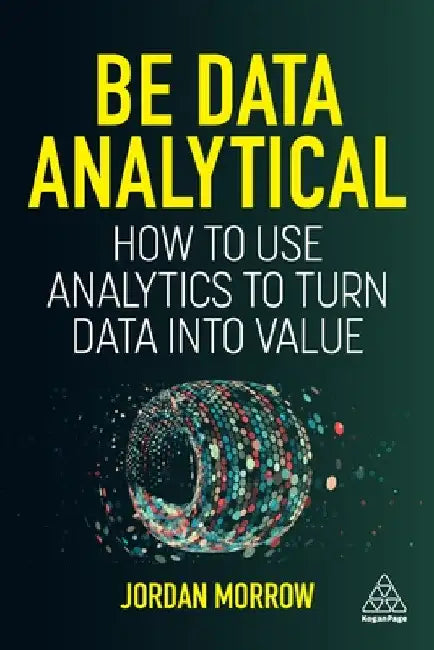 Be Data Analytical: How to Use Analytics to Turn Data Into Value by Jordan Morrow