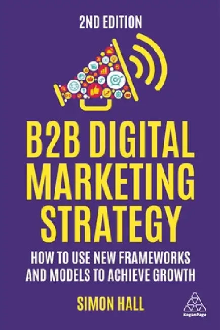 B2B Digital Marketing Strategy: How to Use New Frameworks and Models to Achieve Growth by Simon Hall