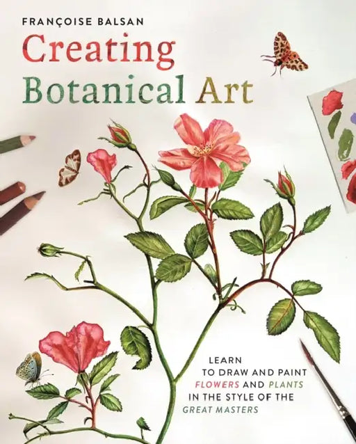 Creating Botanical Art: Learn to Draw and Paint Flowers and Plants in the Style of the Great Masters by Francoise Balsan