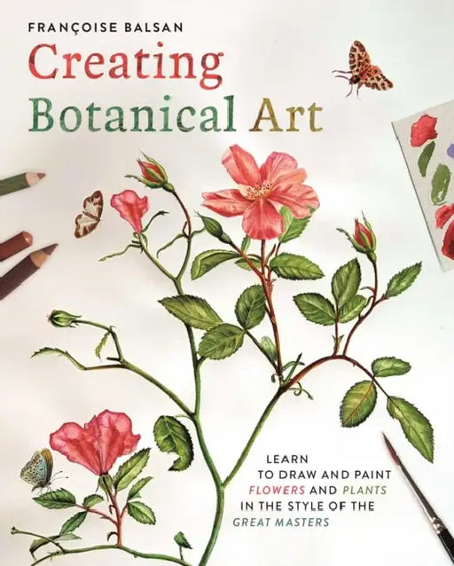 Creating Botanical Art: Learn to Draw and Paint Flowers and Plants in the Style of the Great Masters by Francoise Balsan