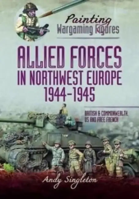 Painting Wargaming Figures - Allied Forces in Northwest Europe, 1944-45: British and Commonwealth, Us and Free French by Andy Singleton