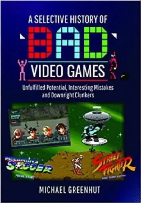 A Selective History of 'Bad' Video Games: Unfulfilled Potential, Interesting Mistakes and Downright Clunkers by Michael Greenhut