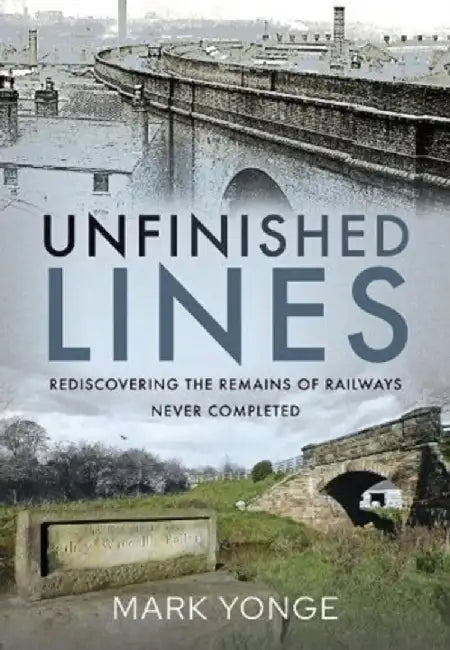 Unfinished Lines: Rediscovering the Remains of Railways Never Completed by Mark Yonge