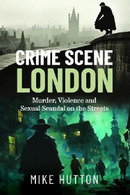 Crime Scene London: Murder, Violence and Sexual Scandal on the Streets by Mike Hutton