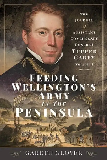 Feeding Wellington's Army in the Peninsula: The Journal of Assistant Commissary General Tupper Carey - Volume I by Gareth Glover