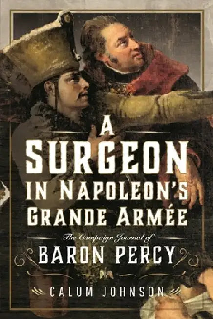 A Surgeon in Napoleon's Grande Armée: The Campaign Journal of Baron Percy by Calum Johnson