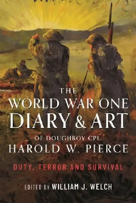 The World War One Diary and Art of Doughboy Cpl Harold W Pierce: Duty, Terror and Survival by William J. Welch