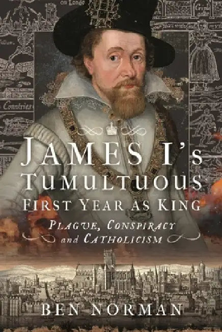 James I's Tumultuous First Year as King: Plague, Conspiracy and Catholicism by Ben Norman