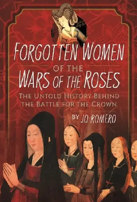 Forgotten Women of the Wars of the Roses: The Untold History Behind the Battle for the Crown by Jo Romero