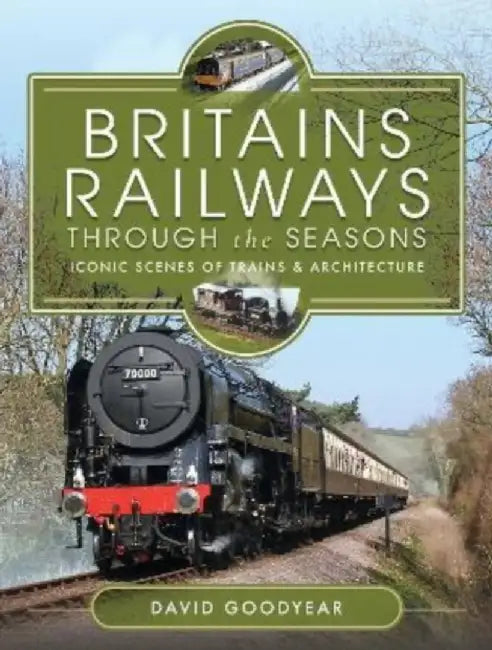 Britains Railways Through the Seasons: Iconic Scenes of Trains and Architecture by David Goodyear