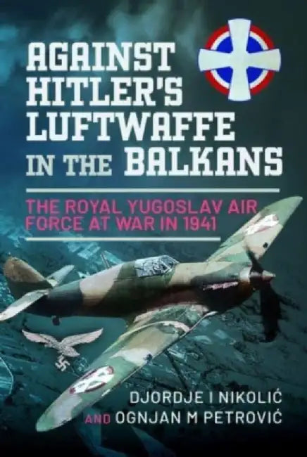 Against Hitler's Luftwaffe in the Balkans: The Royal Yugoslav Air Force at War in 1941 by Djordje I. Nikolic