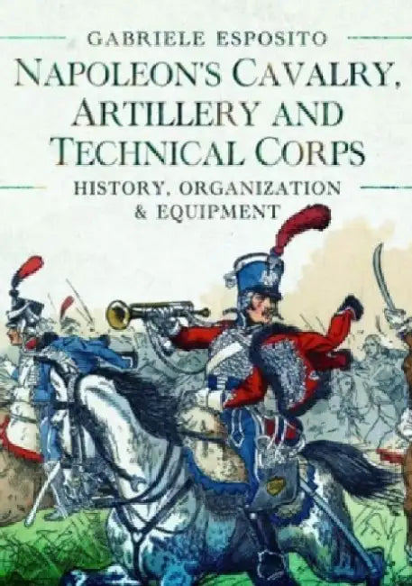 Napoleon's Cavalry, Artillery and Technical Corps 1799-1815: History, Organization and Equipment by Gabriele Esposito