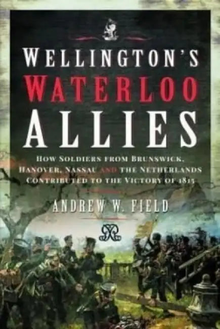 Wellington's Waterloo Allies: How Soldiers from Brunswick, Hanover, Nassau and the Netherlands Contributed to the Victory of 1815 by Andrew W. Field
