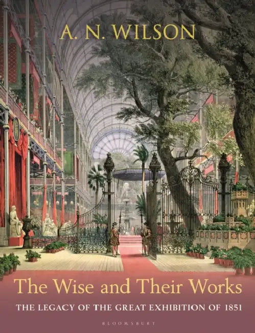 The Wise and Their Works: The Legacy of the Great Exhibition of 1851 by A. N. Wilson