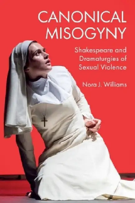 Canonical Misogyny: Shakespeare and Dramaturgies of Sexual Violence by Nora J. Williams