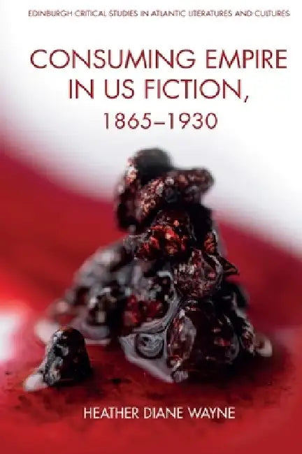 Consuming Empire in U.S. Fiction, 1865-1930 by Heather D. Wayne
