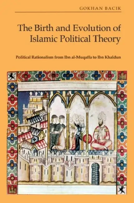 The Birth and Evolution of Islamic Political Theory: Political Rationalism from Ibn Al-Muqaffa to Ibn Khaldun by Gökhan Bacık