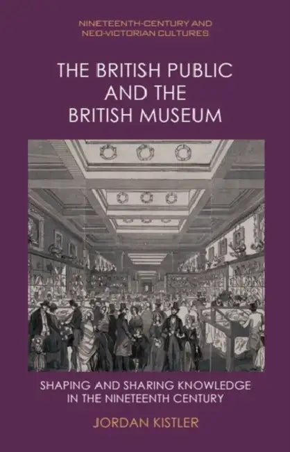 The British Public and the British Museum: Shaping and Sharing Knowledge in the Nineteenth Century by Jordan Kistler