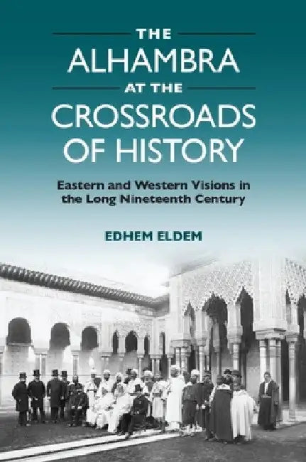 The Alhambra at the Crossroads of History: Eastern and Western Visions in the Long Nineteenth Century by Edhem Eldem