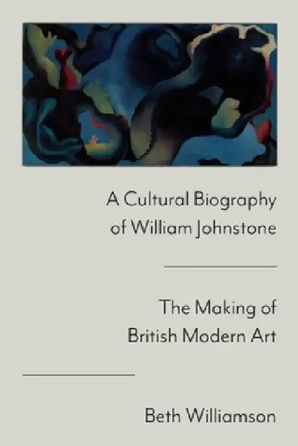 A Cultural Biography of William Johnstone: The Making of British Modern Art by Beth Williamson