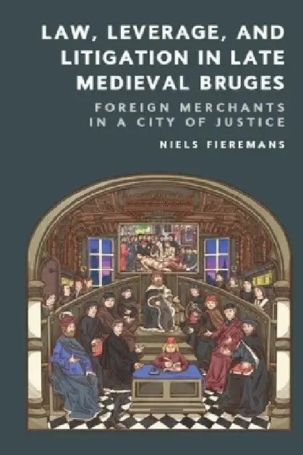 Law, Leverage, and Litigation in Late Medieval Bruges: Foreign Merchants in a City of Justice by Niels Fieremans