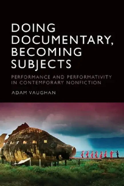Doing Documentary, Becoming Subjects: Performance and Performativity in Contemporary Nonfiction by Adam Vaughan