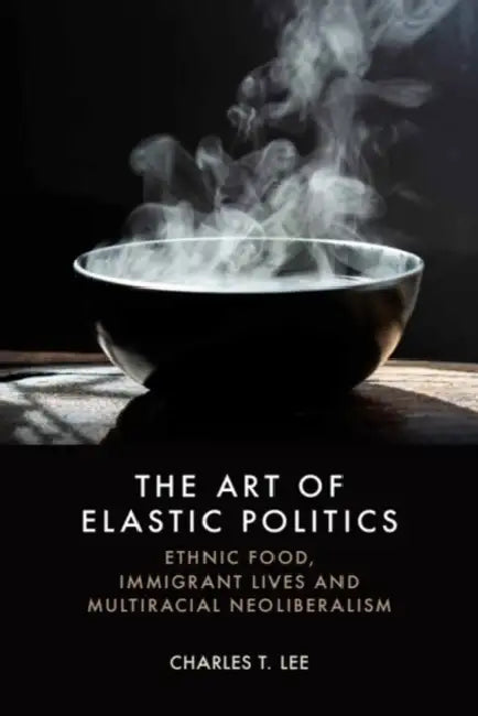 The Art of Elastic Politics: Ethnic Food, Immigrant Lives and Multiracial Neoliberalism by Charles T. Lee