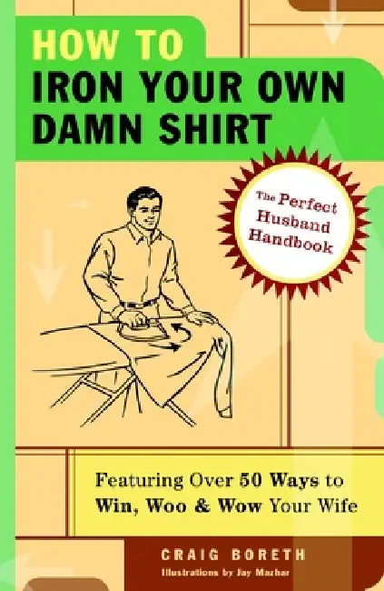 How to Iron Your Own Damn Shirt: The Perfect Husband Handbook Featuring Over 50 Foolproof Ways to Win, Woo & Wow Your Wife by Craig Boreth