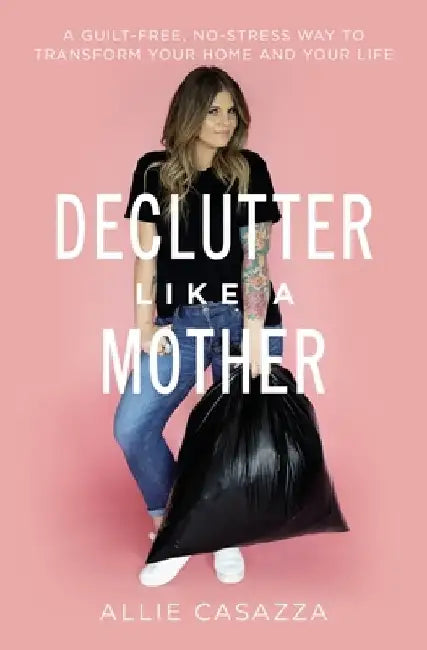 Declutter Like a Mother: A Guilt-Free, No-Stress Way to Transform Your Home and Your Life by Allie Casazza