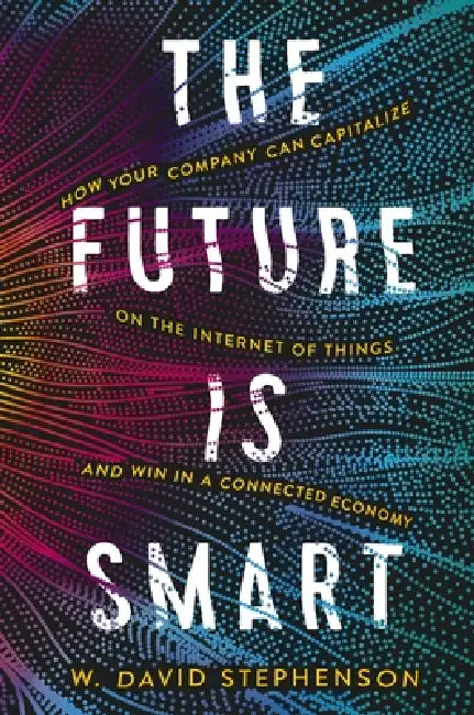 The Future Is Smart: How Your Company Can Capitalize on the Internet of Things--And Win in a Connected Economy by W. David Stephenson